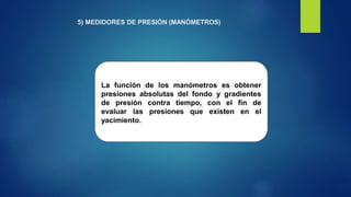 5) MEDIDORES DE PRESIÓN (MANÓMETROS)
La función de los manómetros es obtener
presiones absolutas del fondo y gradientes
de presión contra tiempo, con el fin de
evaluar las
yacimiento.
presiones que existen en el
 