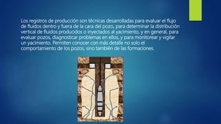 Los registros de producción son técnicas desarrolladas para evaluar el flujo
de fluidos dentro y fuera de la cara del pozo, para determinar la distribución
vertical de fluidos producidos o inyectados al yacimiento, y en general, para
evaluar pozos, diagnosticar problemas en ellos, y para monitorear y vigilar
un yacimiento. Permiten conocer con más detalle no solo el
comportamiento de los pozos, sino también de las formaciones.
 