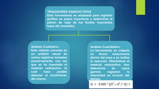 TRAZADORES RADIOACTIVOS
Esta herramienta es empleada para registrar
perfiles en pozos inyectores y determinar el
patrón de viaje de los fluidos inyectados
fuera del revestidor.
Análisis Cuantitativo:
La herramienta es colgada
en forma estacionaria
dentro del pozo y se realiza
la eyección, liberándose el
material radioactivo; dos
detectores
gamma
intensidad
tiempo.
de
registran
rayos
la
en función del
Análisis Cualitativo:
Este método consiste en
un análisis visual de
varios registros tomados
sucesivamente, una vez
que se ha inyectado el
material radioactivo, lo
cual hace posible
detectar el movimiento
del mismo.
 