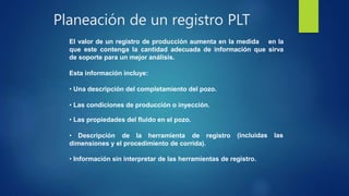 Planeación de un registro PLT
El valor de un registro de producción aumenta en la medida en la
que este contenga la cantidad adecuada de información que sirva
de soporte para un mejor análisis.
Esta información incluye:
• Una descripción del completamiento del pozo.
• Las condiciones de producción o inyección.
• Las propiedades del fluido en el pozo.
• Descripción de la herramienta de registro
dimensiones y el procedimiento de corrida).
(incluidas las
• Información sin interpretar de las herramientas de registro.
 