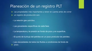  Las propiedades más importantes a tener en cuenta antes de correr
 un registro de producción son:
• La relación gas-petróleo.
• Las gravedades específicas de cada fase.
• La temperatura y la presión en fondo de pozo y en superficie.
• El punto de burbuja del petróleo en un pozo productor de petróleo.
• Las viscosidades de todos los fluidos a condiciones de fondo de
 pozo.
Planeación de un registro PLT
 