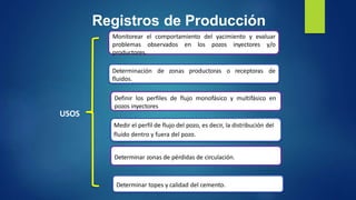 Registros de Producción
Monitorear el comportamiento del yacimiento y evaluar
problemas observados en los pozos inyectores y/o
productores.
Definir los perfiles de flujo monofásico y multifásico en
pozos inyectores y/o productores.
USOS
Medir el perfil de flujo del pozo, es decir, la distribución del
fluido dentro y fuera del pozo.
Determinar zonas de pérdidas de circulación.
Determinación
fluidos.
de zonas productoras o receptoras de
Determinar topes y calidad del cemento.
Medir el perfil de flujo del pozo, es decir, la distribución del
fluido dentro y fuera del pozo.
 