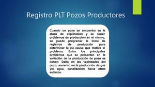 Registro PLT Pozos Productores
Cuando un pozo se encuentra en la
etapa de explotación y se tienen
problemas de producción en el mismo,
se puede programar la
registros de
toma de
paraproducción
determinar la (s) causa que motiva el
problema. Entre
problemas que se
los principales
presentan en la
variación de la producción de pozo se
tienen: Daño en las vecindades del
pozo, aumento en la producción de gas
y/o agua, canalización hacia otros
estratos.
 