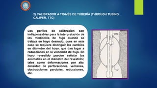 2) CALIBRADOR A TRAVÉS DE TUBERÍA (THROUGH TUBING
CALIPER, TTC)
Los perfiles de calibración son
indispensables para la interpretación de
los medidores de flujo cuando se
trabaja en hoyo desnudo, pues en este
caso se requiere distinguir los cambios
en diámetro del hoyo, que dan lugar a
reducciones en la velocidad de flujo. En
hoyo revestido pueden señalar las
anomalías en el diámetro del revestidor,
tales como deformaciones por alta
densidad de
obstrucciones
etc.
perforaciones, ventanas,
parciales, reducciones,
 