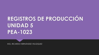 REGISTROS DE PRODUCCIÓN
UNIDAD 5
PEA-1023
ING. RICARDO HERNÁNDEZ VELÁZQUEZ
 