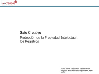 Safe Creative
Protección de la Propiedad Intelectual:
los Registros




                           Mario Pena, Director de Desarrollo de
                           Negocio de Safe Creative para EOI, Abril
                           2012
 