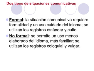Dos tipos de situaciones comunicativas



Formal: la situación comunicativa requiere
 formalidad y un uso cuidado del idioma; se
 utilizan los registros estándar y culto.
No formal: se permite un uso menos
 elaborado del idioma, más familiar; se
 utilizan los registros coloquial y vulgar.
 