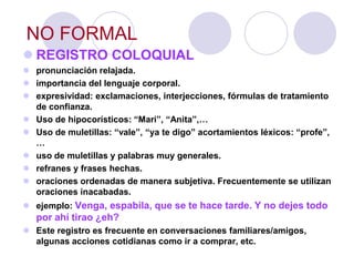 NO FORMAL
 REGISTRO COLOQUIAL
 pronunciación relajada.
 importancia del lenguaje corporal.
 expresividad: exclamaciones, interjecciones, fórmulas de tratamiento
  de confianza.
 Uso de hipocorísticos: “Mari”, “Anita”,…
 Uso de muletillas: “vale”, “ya te digo” acortamientos léxicos: “profe”,
  …
 uso de muletillas y palabras muy generales.
 refranes y frases hechas.
 oraciones ordenadas de manera subjetiva. Frecuentemente se utilizan
  oraciones inacabadas.
 ejemplo: Venga, espabila, que se te hace tarde. Y no dejes todo
   por ahí tirao ¿eh?
 Este registro es frecuente en conversaciones familiares/amigos,
  algunas acciones cotidianas como ir a comprar, etc.
 