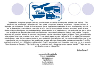 Yo ya estaba mosqueao, porque cada vez que hacíamos un cambio de tren pues, no veas, qué historia... Ella
     esperaba con el equipaje, y yo tenía que ir pacá, pallá, y no paraba. Ara que, en Ginebra, cogimos casi todo el
equipaje, y lo facturamos. Porque en Suecia namás que te dejan entrar una botella de vino, otra de coñá y otra de... a
    ver, te dejan entrar una botella de coñá, otra de vino, pero no vino corriente, sino vino amontillao, y otra de anís.
Bueno, nosotros llevábamos una maleta cada uno, y tres botellas en la maleta suya, y tres en la mía, que son lo único
   que te dejan entrar. Pero en el equipaje que facturamos iban nueve botellas más, tres en cada maleta. Y cuando
llegamos allí, pasamos aduana, lo que más me mosqueó fue que me quitaron el perro, al llegar. Claro, fue por lo de la
  cuarentena; !joder, qué mosqueo con el perro! Yo me quería volver otra vez pa España. Sí ¿tú sabes? De momento
namás llegar y bajar del barco ya me quitan el perro y después de una bronca allí, con todos aquellos tipos, que yo no
  me enteraba, nos montamos en un taxi para irnos a la casa, a la casa de su madre, que ya nos esperaba, !y un frío
que hacía en el taxi!, brrr... El taxi con calefaccción... !y a 25 grados bajo cero! Yo estaba muerto de frío. Y yo le decía:
 "Ana, vámonos pa España..." "No hombre, que ya estamos aquí; ¿ahora nos vamos a volver patrás?" Y eso, que era
                                               en Goteburg, que es más pal Sur.

                                                                                                         Oriol Romaní

                                                 pronunciación relajada
                                                   frases inacabadas
                                                     contracciones
                                                      repeticiones
                                                     incoherencias
                                                     exclamaciones
 