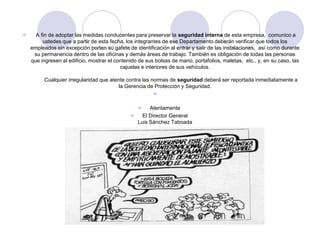      A fin de adoptar las medidas conducentes para preservar la seguridad interna de esta empresa, comunico a
         ustedes que a partir de esta fecha, los integrantes de ese Departamento deberán verificar que todos los
    empleados sin excepción porten su gafete de identificación al entrar y salir de las instalaciones, así como durante
     su permanencia dentro de las oficinas y demás áreas de trabajo. También es obligación de todas las personas
    que ingresen al edificio, mostrar el contenido de sus bolsas de mano, portafolios, maletas, etc., y, en su caso, las
                                           cajuelas e interiores de sus vehículos.

         Cualquier irregularidad que atente contra las normas de seguridad deberá ser reportada inmediatamente a
                                         la Gerencia de Protección y Seguridad.
                                                        

                                                     Atentamente
                                                  El Director General
                                                 Luis Sánchez Taboada
 