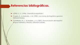 Referencias bibliográficas.
 LÓPEZ, C. S. (1996). Gramática española I.
 Coseriu, E., & Azáceta, J. M. (1981). Lecciones de lingüística general.
Editorial Gredos.
 Canellada, M. J., & Madsen, J. K. (1987). Pronunciación del español:
lengua hablada y literaria. Editorial Castalia.
 