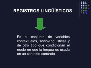 REGISTROS LINGÜÍSTICOS Es el conjunto de variables contextuales, socio-lingüísticas y de otro tipo que condicionan el modo en que la lengua es usada en un contexto concreto 
