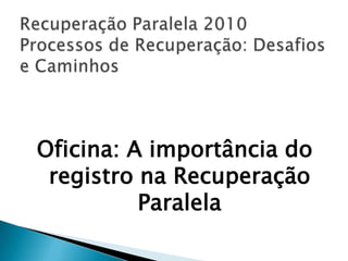 Recuperação Paralela 2010Processos de Recuperação: Desafios e Caminhos Oficina: A importância do registro na Recuperação Paralela 