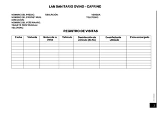 6-4-2020
LAN SANITARIO OVINO – CAPRINO
2
NOMBRE DEL PREDIO: UBICACIÓN: VEREDA:
TELEFONO:
NOMBRE DEL PROPIETARIO:
DIRECCION:
NOMBRE DEL VETERINARO:
TARJETA PROFESIONAL:
TELEFONO:
REGISTRO DE VISITAS
Fecha Visitante Motivo de la
visita
Vehículo Desinfección de
vehículo (Si-No)
Desinfectante
utilizado
Firma encargado