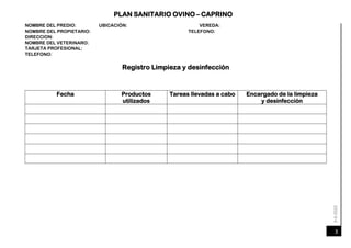 6-4-2020
PLAN SANITARIO OVINO – CAPRINO
3
NOMBRE DEL PREDIO: UBICACIÓN: VEREDA:
TELEFONO:
NOMBRE DEL PROPIETARIO:
DIRECCION:
NOMBRE DEL VETERINARO:
TARJETA PROFESIONAL:
TELEFONO:
Registro Limpieza y desinfección
Fecha Productos
utilizados
Tareas llevadas a cabo Encargado de la limpieza
y desinfección
