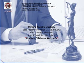 Derecho Registral y Notarial
José Pastor Pérez Tovar C.I. 11.278.643
Prof. Gabrielis Rodriguez
Lapso 2016 /A Sección Saia “C”
“Registros Públicos en Venezuela",
REPÚBLICA BOLIVARIANA DE VENEZUELA
UNIVERSIDAD “FERMIN TORO”
FACULTAD DE CIENCIAS JURÍDICAS Y POLÍTICAS
ESCUELA DE DERECHO
LAPSO ACADÉMICO 2016-A
 