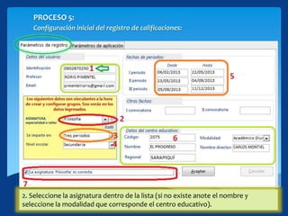 PROCESO 5:
Configuración inicial del registro de calificaciones:
1. Escriba su identificación (Los datos personales y de centro deben rellenarse
automáticamente, caso contrario debe indicarlos manualmente).
2. Seleccione la asignatura dentro de la lista (si no existe anote el nombre y
seleccione la modalidad que corresponde el centro educativo).
 