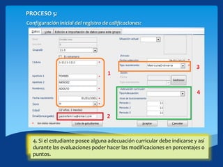 PROCESO 5:
Configuración inicial del registro de calificaciones:
1. Agregue la información básica de un estudiante.2. Puede especificar algún correo electrónico del encargado del
estudiante, este correo te permitirá enviar emails desde el registro.
3. Indique el tipo de movimiento la matrícula puede ser ordinaria o
proveniente.
4. Si el estudiante posee alguna adecuación curricular debe indicarse y así
durante las evaluaciones poder hacer las modificaciones en porcentajes o
puntos.
 
