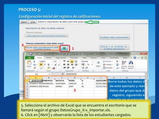 PROCESO 5:
Configuración inicial del registro de calificaciones:
Seleccionando la ficha [Edición e importación de datos para este grupo]
1. Haciendo click sobre el botón [Excel], te permitirá generar un archivo de
ejemplo para importar datos de estudiantes.
2. Se abrirá un arhivo que se guardará en el Escritorio, ingresa los datos de
todos los estudiantes de un grupo en el orden que se indica en el mismo:
Cédula|Apellido1|Apellido2|Nombre|Sexo|FechaNacimiento|.
3. Cierra y guarda el archivo de excel.
4. Haciendo click en el botón [Importar datos automáticamente desde un
archivo de excel]
5. Selecciona el archivo de Excel que se encuentra el escritorio que se
llamará según el grupo DatosGrupo_X-x_importar.xls.
6. Click en [Abrir] y observarás la lista de los estudiantes cargados.
 