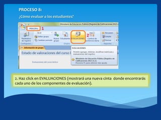 PROCESO 8:
¿Cómo evaluar a los estudiantes?
1. Hacer click en la cinta PRINCIPAL2. Haz click en EVALUACIONES (mostrará una nueva cinta donde encontrarás
cada uno de los componentes de evaluación).
 