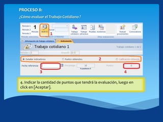 PROCESO 8:
¿Cómo evaluar el Trabajo Cotidiano ?
1. Haciendo click en [NUEVO] te permitirá abrir el formulario de
creación.
2. Seleccione el modo que desea ingresar los datos de las
evaluaciones.
3. Ingrese la fecha de referencia de la evaluación, tome en cuenta que
debe estar dentro del periodo seleccionado.
4. Indicar la cantidad de puntos que tendrá la evaluación, luego en
click en [Aceptar].
 
