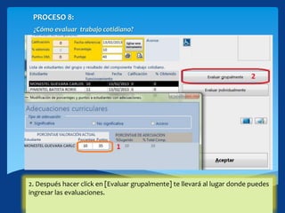 PROCESO 8:
¿Cómo evaluar trabajo cotidiano?
En caso de que en el grupo existan adecuaciones se mostrará una ventana
emergente:
1. Puedes modificar el porcentaje y los puntos según corresponda.
2. Después hacer click en [Evaluar grupalmente] te llevará al lugar donde puedes
ingresar las evaluaciones.
 