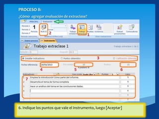 PROCESO 8:
¿Cómo agregar evaluación de extraclase?
Cintas PRINCIPAL>EVALUACIONES
1.Hacer click en el botón [Trabajo extraclase]
2. Click en [NUEVO]3. Seleccionar el modo de ingreso de los datos.4. Ingresa la fecha de referencia del instrumento.5. Si tienes más de un instrumento establecido puedes modificar el
porcentaje según corresponda.
6. Indique los puntos que vale el instrumento, luego [Aceptar]
 