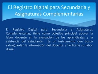 El Registro Digital para Secundaria y Asignaturas
Complementarias, tiene como objetivo principal apoyar la
labor docente en la evaluación de los aprendizajes y la
asistencia del estudiante. Es un instrumento que busca
salvaguardar la información del docente y facilitarle su labor
diaria.
El Registro Digital para Secundaria y
Asignaturas Complementarias
 