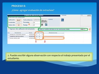 PROCESO 8:
¿Cómo agregar evaluación de extraclase?
Haciendo click en el botón [Evaluar grupalmente] nos lleva
1. Evaluar los indicadores establecidos en el instrumento.
2. Puedes escribir alguna observación con respecto al trabajo presentado por el
estudiante.
 