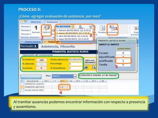 PROCESO 8:
¿Cómo agregar evaluación de asistencia por mes?
1. Hacer click en [Asistencia]2. Click en el botón [NUEVO]3. De la lista desplegable seleccione el mes que desea.4. Ubíquese en la celda correcta (Estudiante, Día).5. Tramite las justificadas o ausencias según corresponda.Al tramitar ausencias podemos encontrar información con respecto a presencia
y ausentismo.
 