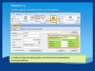 PROCESO 10:
¿Cómo asignar una adecuación a un estudiante?
3. Selecciona el estudiante que presenta Adecuación Curricular.4. Hacer click en el botón [Adecuación]5. Indica el tipo de adecuación y el nivel de funcionamiento
correspondiente.
 