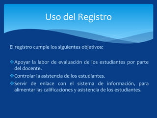 El registro cumple los siguientes objetivos:
Apoyar la labor de evaluación de los estudiantes por parte
del docente.
Controlar la asistencia de los estudiantes.
Servir de enlace con el sistema de información, para
alimentar las calificaciones y asistencia de los estudiantes.
Uso del Registro
 