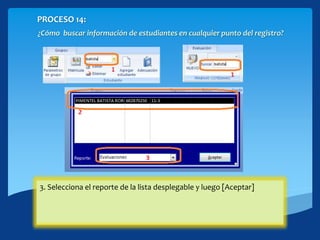 PROCESO 14:
¿Cómo buscar información de estudiantes en cualquier punto del registro?
1. En la cinta Grupos/Estudiantes o en Evaluación puedes tener acceso a
las funciones de búsqueda: Escribe cualquier dato que conozcas del
estudiante y presiona [Enter] se desplegará una ventana si existen
coincidencias
2. Selecciona el estudiante del cual necesita la información.3. Selecciona el reporte de la lista desplegable y luego [Aceptar]
 