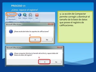 PROCESO 17:
¿Cómo reparar el registro?
1. Hacer click en repararBD.2. Si en el registro existen
inconsistencias por la
inexistencia en algún momento
de AccessRuntime debes
confirmar con[Si] para
recalcular o reparar los
reportes
3. La acción de Compactar
permite corregir y disminuir el
tamaño de la base de datos
que posee el registro de
calificaciones.
 