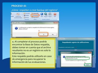 PROCESO 18:
¿Cómo respaldar o crear backup del registro?
1. Click en Respaldar.2. Confirmar con [Si] a la interrogante3. Esperar a que el proceso de respaldo
concluya.
4. Al completar el proceso podrás
encontrar la Base de Datos respalda,
debes tomar en cuenta que el archivo
resultante no es un registro es solo la
información.
Este respaldo podrás utilizarlo en caso
de emergencia para recuperar la
información de tus evaluaciones.
 