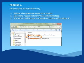 PROCESO 2:
Instalación de AccessRuntime 2007.
1. Diríjase a la carpeta que copió en su equipo.
2. Seleccione y ejecute el archivo AccessRuntime2007
3. Si al abrir el archivo sale un mensaje de confimación indique Sí.
 