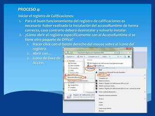 PROCESO 4:
Iniciar el registro de Calificaciones:
1. Para el buen funcionamiento del registro de calificaciones es
necesario haber realizado la instalación del accessRuntime de forma
correcta, caso contrario deberá desinstalar y volverlo instalar.
2. ¿Cómo abrir el registro específicamente con el AccessRuntime si se
tiene otro paquete de Office?
1. Hacer click con el botón derecho del mouse sobre el icono del
registro.
2. Abrir con…
3. Icono de llave de
Access.
 