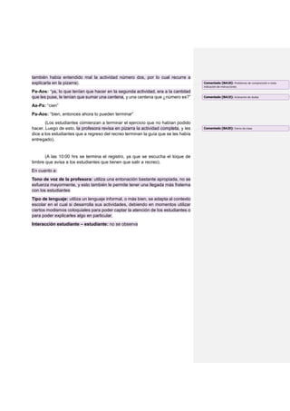 también había entendido mal la actividad número dos, por lo cual recurre a
explicarla en la pizarra).
Pa-Aos: “ya, lo que tenían que hacer en la segunda actividad, era a la cantidad
que les puse, le tenían que sumar una centena, y una centena que ¿número es?”
Aa-Pa: “cien”
Pa-Aos: “bien, entonces ahora lo pueden terminar”
(Los estudiantes comienzan a terminar el ejercicio que no habían podido
hacer. Luego de esto, la profesora revisa en pizarra la actividad completa, y les
dice a los estudiantes que a regreso del recreo terminan la guía que se les había
entregado).
(A las 10:00 hrs se termina el registro, ya que se escucha el toque de
timbre que avisa a los estudiantes que tienen que salir a recreo).
En cuanto a:
Tono de voz de la profesora: utiliza una entonación bastante apropiada, no se
esfuerza mayormente, y esto también le permite tener una llegada más fraterna
con los estudiantes
Tipo de lenguaje: utiliza un lenguaje informal, o más bien, se adapta al contexto
escolar en el cual si desarrolla sus actividades, debiendo en momentos utilizar
ciertos modismos coloquiales para poder captar la atención de los estudiantes o
para poder explicarles algo en particular.
Interacción estudiante – estudiante: no se observa
Comentado [BA18]: Problemas de comprensión o mala
indicación de instrucciones
Comentado [BA19]: Aclaración de dudas
Comentado [BA20]: Cierre de clase
 