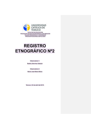 FACULTAD DE EDUCACIÓN
PEDAGOGÍA EN EDUCACIÓN BÁSICA CON MENCIÓN
TALLER PEDAGÓGICO V DIVERSIDAD
PROFESOR SEGUNDO SEPULVEDA
REGISTRO
ETNOGRÁFICO Nº2
Observadora 1:
Basthy Sánchez Salazar
Observadora 2:
María José Mena Mena
Temuco, 22 de abril del 2015
 