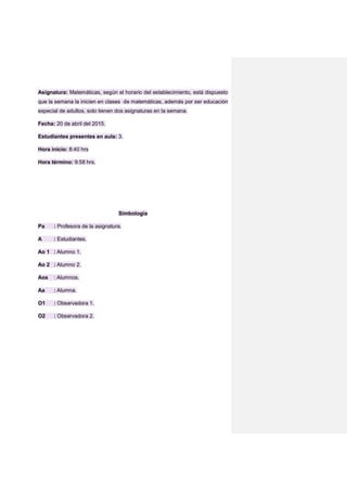 Asignatura: Matemáticas, según el horario del establecimiento, está dispuesto
que la semana la inicien en clases de matemáticas, además por ser educación
especial de adultos, solo tienen dos asignaturas en la semana.
Fecha: 20 de abril del 2015.
Estudiantes presentes en aula: 3.
Hora inicio: 8:40 hrs
Hora término: 9:58 hrs.
Simbología
Pa : Profesora de la asignatura.
A : Estudiantes.
Ao 1 : Alumno 1.
Ao 2 : Alumno 2.
Aos : Alumnos.
Aa : Alumna.
O1 : Observadora 1.
O2 : Observadora 2.
 