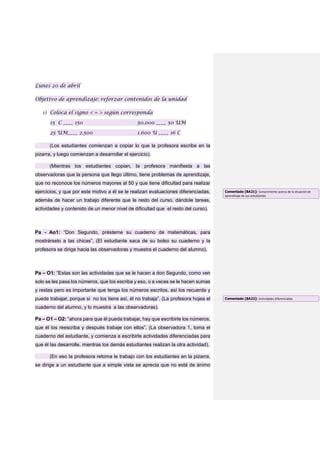 Lunes 20 de abril
Objetivo de aprendizaje: reforzar contenidos de la unidad
1) Coloca el signo < = > según corresponda
15 C ____ 150 50.000 ____ 50 UM
25 UM____ 2.500 1.600 U ____ 16 C
(Los estudiantes comienzan a copiar lo que la profesora escribe en la
pizarra, y luego comienzan a desarrollar el ejercicio).
(Mientras los estudiantes copian, la profesora manifiesta a las
observadoras que la persona que llego último, tiene problemas de aprendizaje,
que no reconoce los números mayores al 50 y que tiene dificultad para realizar
ejercicios, y que por este motivo a él se le realizan evaluaciones diferenciadas,
además de hacer un trabajo diferente que le resto del curso, dándole tareas,
actividades y contenido de un menor nivel de dificultad que el resto del curso).
Pa - Ao1: “Don Segundo, présteme su cuaderno de matemáticas, para
mostrárselo a las chicas”. (El estudiante saca de su bolso su cuaderno y la
profesora se dirige hacia las observadoras y muestra el cuaderno del alumno).
Pa – O1: “Estas son las actividades que se le hacen a don Segundo, como ven
solo se les pasa los números, que los escriba y eso, o a veces se le hacen sumas
y restas pero es importante que tenga los números escritos, así los recuerda y
puede trabajar, porque si no los tiene así, él no trabaja”. (La profesora hojea el
cuaderno del alumno, y lo muestra a las observadoras).
Pa – O1 – O2: “ahora para que él pueda trabajar, hay que escribirle los números,
que él los reescriba y después trabaje con ellos”. (La observadora 1, toma el
cuaderno del estudiante, y comienza a escribirle actividades diferenciadas para
que él las desarrolle, mientras los demás estudiantes realizan la otra actividad).
(En eso la profesora retoma le trabajo con los estudiantes en la pizarra,
se dirige a un estudiante que a simple vista se aprecia que no está de ánimo
Comentado [BA21]: Conocimiento acerca de la situación de
aprendizaje de sus estudiantes
Comentado [BA22]: Actividades diferenciadas
 