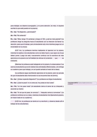 para trabajar, se observa acongojado, y no pone atención, es más, ni siquiera
escribe lo que está puesto en la pizarra).
Pa - Ao: “Ya Alejandro, ¿terminaste?”
Ao – Pa: “No entiendo”
Pa – Ao: “Mira, tengo 15 centenas y tengo el 150, ¿cuál es más grande? (La
profesora dirige la pregunta hacia el estudiante con la intención de llamar su
atención, para que él trabaje, pero el estudiante solo mira mientras juega con un
encendedor en su boca).
(8:57 hrs, La profesora termina realizando el ejercicio en la pizarra,
mientras le explica a los estudiantes como se debe hacer y que signo es el que
deben poner. Luego de esto, nuevamente continua con la escritura de más
ejercicios en la pizarra con la finalidad de reforzar el contenido que se
evaluará).
(Mientras la profesora está trabajando en la pizarra, la observadora 2 se
acerca al estudiante que se le realizan las actividades diferenciadas, y le entrega
su cuaderno para que trabaje y no se quede sentado el resto de la clase).
(La profesora sigue escribiendo ejercicios en la pizarra, pero se percata
de que el estudiante ates mencionado no se encuentra bien de ánimo).
Pa – Ao: “¿Estas copiando Alejandro?” (La profesora se dirige al estudiante)
Pa – Ao: “¿Qué te pasa?, tú no eres así, hoy estas en las nubes”
Ao - Pa: “no me pasa nada” (el estudiante cierra el cierre de su chaqueta y
esconde su riostro)
Pa – Ao: “Yo sé que te pasa, te conozco”… “después vamos a conversar”. (La
profesora continúa con su clase, mientras el estudiante mira fijamente la pizarra,
sin hacer nada en su cuaderno).
(9:05 hrs, la profesora se sienta en su escritorio, y observa desde allí el
trabajo de los estudiantes).
Comentado [BA23]: Conoce el estado de animo de sus
estudiantes
 