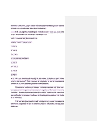 menciona su situación, ya que él tiene problemas de aprendizaje y que le costaba
aprender mucho más que al resto de los estudiantes).
(9:33 hrs, la profesora se dirige al frente de la sala y borra una parte de la
pizarra, y continua con la última parte de los ejercicios:
5) descomponer en forma aditiva:
5.246 = 5.000 + 200 + 40 + 6
15.639 =
95.748 =
105.735 =
6) escribe con palabras:
19.749 =
410.528 =
37.749 =
47.748 =
Pa – Aos: “ya, terminen de copiar y de desarrollar los ejercicios para poder
ponerles las decimas”. (Solo responde la estudiante, ya que el joven estaba
afirmado en la pared, sentado y dormido profundamente).
(El estudiante adulto mayor, se para y pide permiso para salir de la sala,
la profesora por su parte nuevamente se dirige hacia las observadoras a
conversar. La profesora seguía conversando con las observadoras, y escucha
que en el pasillo conversaban, por lo que se aleja de las observadoras y se sienta
en su escritorio).
(9:45 hrs, la profesora se dirige a la estudiante, para revisar lo que estaba
terminando, se percata de que no entendió un de las actividades por lo que se
la explica).
 