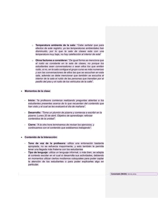 o Temperatura ambiente de la sala: “Cabe señalar que para
efectos de este registro, ya las temperaturas ambientales han
disminuido, por lo que la sala de clases esta con una
temperatura muy baja, no hay calefacción al interior de esta”
o Otros factores a considerar: “De igual forma se menciona que
el ruido es constante en la sala de clases, no porque los
estudiantes sean conversadores o sean ellos los que emiten
ruido, si no, en la sala contigua el grupo curso es más numeroso
y son las conversaciones de ellos las que se escuchan en esta
sala, además se debe mencionar que también se escucha al
interior de la sala el ruido de las personas que transitan por el
pasillo del piso y el ruido de los vehículos de la calle”.
 Momentos de la clase:
- Inicio: “la profesora comienza realizando preguntas abiertas a los
estudiantes presentes acerca de lo que recuerdan del contenido que
han visto y el cual se les evaluará el día de mañana”.
- Desarrollo: “Toma un plumón de pizarra y comienza a escribir en la
pizarra: Lunes 20 de abril, Objetivo de aprendizaje: reforzar
contenidos de la unidad”.
- Cierre: “A la otra hora terminamos de revisar los ejercicios, y
continuamos con el contenido que estábamos trabajando”.
 Contenido de la Interacción:
- Tono de voz de la profesora: utiliza una entonación bastante
apropiada, no se esfuerza mayormente, y esto también le permite
tener una llegada más fraterna con los estudiantes
- Tipo de lenguaje: utiliza un lenguaje informal, o más bien, se adapta
al contexto escolar en el cual si desarrolla sus actividades, debiendo
en momentos utilizar ciertos modismos coloquiales para poder captar
la atención de los estudiantes o para poder explicarles algo en
particular.
Comentado [BA26]: Demás pistas
 