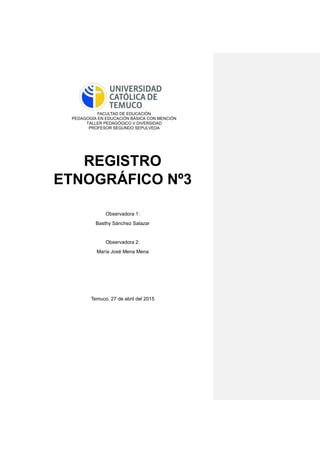FACULTAD DE EDUCACIÓN
PEDAGOGÍA EN EDUCACIÓN BÁSICA CON MENCIÓN
TALLER PEDAGÓGICO V DIVERSIDAD
PROFESOR SEGUNDO SEPULVEDA
REGISTRO
ETNOGRÁFICO Nº3
Observadora 1:
Basthy Sánchez Salazar
Observadora 2:
María José Mena Mena
Temuco, 27 de abril del 2015
 