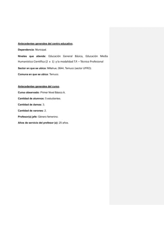 Antecedentes generales del centro educativo.
Dependencia: Municipal.
Niveles que atiende: Educación General Básica, Educación Media
Humanístico Científica (2 x 1) y la modalidad T.P. – Técnico Profesional
Sector en que se ubica: Millahue, 0644, Temuco (sector UFRO)
Comuna en que se ubica: Temuco.
Antecedentes generales del curso.
Curso observado: Primer Nivel Básico A.
Cantidad de alumnos: 5 estudiantes.
Cantidad de damas: 3.
Cantidad de varones: 2.
Profesor(a) jefe: Género femenino.
Años de servicio del profesor (a): 25 años.
 