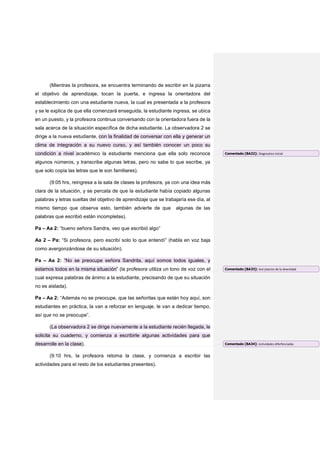 (Mientras la profesora, se encuentra terminando de escribir en la pizarra
el objetivo de aprendizaje, tocan la puerta, e ingresa la orientadora del
establecimiento con una estudiante nueva, la cual es presentada a la profesora
y se le explica de que ella comenzará enseguida, la estudiante ingresa, se ubica
en un puesto, y la profesora continua conversando con la orientadora fuera de la
sala acerca de la situación específica de dicha estudiante. La observadora 2 se
dirige a la nueva estudiante, con la finalidad de conversar con ella y generar un
clima de integración a su nuevo curso, y así también conocer un poco su
condición a nivel académico la estudiante menciona que ella solo reconoce
algunos números, y transcribe algunas letras, pero no sabe lo que escribe, ya
que solo copia las letras que le son familiares).
(9:05 hrs, reingresa a la sala de clases la profesora, ya con una idea más
clara de la situación, y se percata de que la estudiante había copiado algunas
palabras y letras sueltas del objetivo de aprendizaje que se trabajaría ese día, al
mismo tiempo que observa esto, también advierte de que algunas de las
palabras que escribió están incompletas).
Pa – Aa 2: “bueno señora Sandra, veo que escribió algo”
Aa 2 – Pa: “Si profesora, pero escribí solo lo que entendí” (habla en voz baja
como avergonzándose de su situación).
Pa – Aa 2: “No se preocupe señora Sandrita, aquí somos todos iguales, y
estamos todos en la misma situación” (la profesora utiliza un tono de voz con el
cual expresa palabras de ánimo a la estudiante, precisando de que su situación
no es aislada).
Pa – Aa 2: “Además no se preocupe, que las señoritas que están hoy aquí, son
estudiantes en práctica, la van a reforzar en lenguaje, le van a dedicar tiempo,
así que no se preocupe”.
(La observadora 2 se dirige nuevamente a la estudiante recién llegada, le
solicita su cuaderno, y comienza a escribirle algunas actividades para que
desarrolle en la clase).
(9:10 hrs, la profesora retoma la clase, y comienza a escribir las
actividades para el resto de los estudiantes presentes).
Comentado [BA32]: Diagnostico inicial
Comentado [BA33]: Ace`ptacion de la diversidad
Comentado [BA34]: Actividades diferfenciadas
 