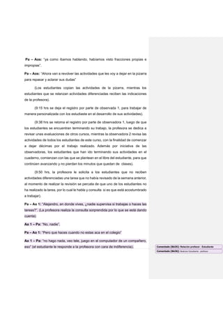 Pa – Aos: “ya como íbamos hablando, habíamos visto fracciones propias e
impropias”.
Pa – Aos: “Ahora van a revolver las actividades que les voy a dejar en la pizarra
para repasar y aclarar sus dudas”
(Los estudiantes copian las actividades de la pizarra, mientras los
estudiantes que se relanzan actividades diferenciadas reciben las indicaciones
de la profesora).
(9:15 hrs se deja el registro por parte de observada 1, para trabajar de
manera personalizada con los estudiaste en el desarrollo de sus actividades).
(9:38 hrs se retoma el registro por parte de observadora 1, luego de que
los estudiantes se encuentran terminando su trabajo, la profesora se dedica a
revisar unas evaluaciones de otros cursos, mientras la observadora 2 revisa las
actividades de todos los estudiantes de este curso, con la finalidad de comenzar
a dejar décimas por el trabajo realizado. Además por iniciativa de las
observadoras, los estudiantes que han ido terminando sus actividades en el
cuaderno, comienzan con las que se plantean en el libre del estudiante, para que
continúen avanzando y no pierdan los minutos que quedan de clases).
(9:50 hrs, la profesora le solicita a los estudiantes que no reciben
actividades diferenciadas una tarea que no había revisado de la semana anterior,
al momento de realizar la revisión se percata de que uno de los estudiantes no
ha realizado la tarea, por lo cual le habla y consulta si es que está acostumbrado
a trabajar).
Pa – Ao 1: “Alejandro, en donde vives, ¿nadie supervisa si trabajas o haces las
tareas?”. (La profesora realiza la consulta sorprendida por lo que se está dando
cuenta)
Ao 1 – Pa: “No, nadie”.
Pa – Ao 1: “Pero que haces cuando no estas aca en el colegio”
Ao 1 – Pa: “no hago nada, veo tele, juego en el computador de un compañero,
eso” (el estudiante le responde a la profesora con cara de indiferencia). Comentado [BA35]: Relación profesor - Estudiante
Comentado [BA36]: Realcion Estudiante - prefosor
 