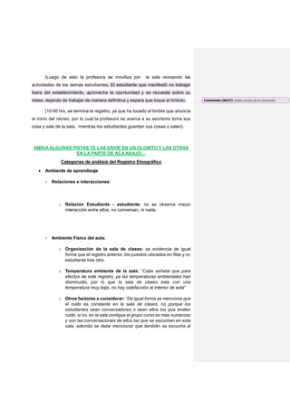 (Luego de esto la profesora se moviliza por la sala revisando las
actividades de los demás estudiantes. El estudiante que manifestó no trabajar
fuera del establecimiento, aprovecha la oportunidad y se recuesta sobre su
mesa, dejando de trabajar de manera definitiva y espera que toque el timbre).
(10:00 hrs, se termina le registro, ya que ha tocado el timbre que anuncia
el inicio del recreo, por lo cual la profesora se acerca a su escritorio toma sus
cosa y sale de la sala, mientras los estudiantes guardan sus cosas y salen).
AMIGA ALGUNAS PISTAS TE LAS ENVIE EN UN GLOBITO Y LAS OTRAS
EN LA PARTE DE ACA ABAJO…
Categorías de análisis del Registro Etnográfico
 Ambiente de aprendizaje
- Relaciones e interacciones:
o Relación Estudiante - estudiante: no se observa mayor
interacción entre ellos, no conversan, ni nada.
- Ambiente Físico del aula:
o Organización de la sala de clases: se evidencia de igual
forma que el registro anterior, los puestos ubicados en filas y un
estudiante tras otro.
o Temperatura ambiente de la sala: “Cabe señalar que para
efectos de este registro, ya las temperaturas ambientales han
disminuido, por lo que la sala de clases esta con una
temperatura muy baja, no hay calefacción al interior de esta”
o Otros factores a considerar: “De igual forma se menciona que
el ruido es constante en la sala de clases, no porque los
estudiantes sean conversadores o sean ellos los que emiten
ruido, si no, en la sala contigua el grupo curso es más numeroso
y son las conversaciones de ellos las que se escuchan en esta
sala, además se debe mencionar que también se escucha al
Comentado [BA37]: Estado anímico de los estudiantes
 