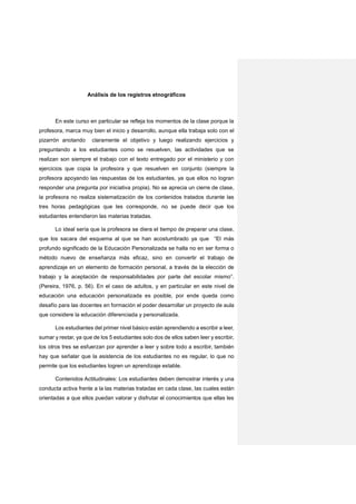 Análisis de los registros etnográficos
En este curso en particular se refleja los momentos de la clase porque la
profesora, marca muy bien el inicio y desarrollo, aunque ella trabaja solo con el
pizarrón anotando claramente el objetivo y luego realizando ejercicios y
preguntando a los estudiantes como se resuelven, las actividades que se
realizan son siempre el trabajo con el texto entregado por el ministerio y con
ejercicios que copia la profesora y que resuelven en conjunto (siempre la
profesora apoyando las respuestas de los estudiantes, ya que ellos no logran
responder una pregunta por iniciativa propia). No se aprecia un cierre de clase,
la profesora no realiza sistematización de los contenidos tratados durante las
tres horas pedagógicas que les corresponde, no se puede decir que los
estudiantes entendieron las materias tratadas.
Lo ideal sería que la profesora se diera el tiempo de preparar una clase,
que los sacara del esquema al que se han acostumbrado ya que “El más
profundo significado de la Educación Personalizada se halla no en ser forma o
método nuevo de enseñanza más eficaz, sino en convertir el trabajo de
aprendizaje en un elemento de formación personal, a través de la elección de
trabajo y la aceptación de responsabilidades por parte del escolar mismo”.
(Pereira, 1976, p. 56). En el caso de adultos, y en particular en este nivel de
educación una educación personalizada es posible, por ende queda como
desafío para las docentes en formación el poder desarrollar un proyecto de aula
que considere la educación diferenciada y personalizada.
Los estudiantes del primer nivel básico están aprendiendo a escribir a leer,
sumar y restar, ya que de los 5 estudiantes solo dos de ellos saben leer y escribir,
los otros tres se esfuerzan por aprender a leer y sobre todo a escribir, también
hay que señalar que la asistencia de los estudiantes no es regular, lo que no
permite que los estudiantes logren un aprendizaje estable.
Contenidos Actitudinales: Los estudiantes deben demostrar interés y una
conducta activa frente a la las materias tratadas en cada clase, las cuales están
orientadas a que ellos puedan valorar y disfrutar el conocimientos que ellas les
 